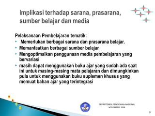 37 
Pelaksanaan Pembelajaran tematik: 
 Memerlukan berbagai sarana dan prasarana belajar. 
 Memanfaatkan berbagai sumber belajar 
 Mengoptimalkan penggunaan media pembelajaran yang 
bervariasi 
 masih dapat menggunakan buku ajar yang sudah ada saat 
ini untuk masing-masing mata pelajaran dan dimungkinkan 
pula untuk menggunakan buku suplemen khusus yang 
memuat bahan ajar yang terintegrasi 
DEPARTEMEN PENDIDIKAN NASIONAL 
NOVEMBER, 2006 
