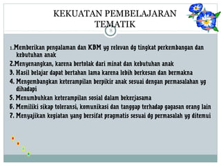 KEKUATAN PEMBELAJARAN 
TEMATIK 
8 
1.Memberikan pengalaman dan KBM yg relevan dg tingkat perkembangan dan 
kebutuhan anak 
2.Menyenangkan, karena bertolak dari minat dan kebutuhan anak 
3. Hasil belajar dapat bertahan lama karena lebih berkesan dan bermakna 
4. Mengembangkan keterampilan berpikir anak sesuai dengan permasalahan yg 
dihadapi 
5. Menumbuhkan keterampilan sosial dalam bekerjasama 
6. Memiliki sikap toleransi, komunikasi dan tanggap terhadap gagasan orang lain 
7. Menyajikan kegiatan yang bersifat pragmatis sesuai dg permasalah yg ditemui 
 