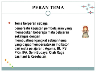 9 
PERAN TEMA 
 Tema berperan sebagai 
pemersatu kegiatan pembelajaran yang 
memadukan beberapa mata pelajaran 
sekaligus dengan 
membuat/mengangkat sebuah tema 
yang dapat mempersatukan indikator 
dari mata pelajaran : Agama, BI, IPS 
PKn, IPA, Seni-Budaya, Olah Raga 
Jasmani & Kesehatan. 
 