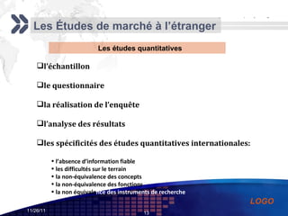 Les Études de marché à l’étranger Les études quantitatives l’échantillon le questionnaire la réalisation de l’enquête l’analyse des résultats les spécificités des études quantitatives internationales: l’absence d’information fiable les difficultés sur le terrain la non-équivalence des concepts la non-équivalence des fonctions la non équivale nce des instruments de recherche 