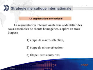 Stratégie mercatique internationale La segmentation internationale vise à identifier des sous-ensembles de clients homogènes, s’opère en trois étapes : 1) étape :la macro-sélection; 2) étape :la micro-sélection; 3) Étape : cross-culturels; La segmentation international 