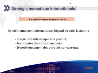 le positionnement international dépend de trois facteurs :  - les qualités intrinsèques du produit,  - les attentes des consommateurs,  - le positionnement des produits concurrents .  ² Stratégie mercatique internationale Le positionnement international 