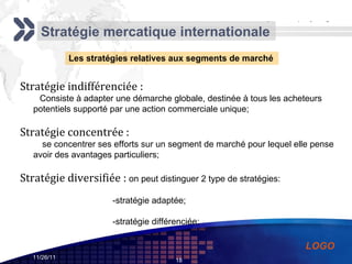 Stratégie mercatique internationale Les stratégies relatives aux segments de marché Stratégie indifférenciée : Consiste à adapter une démarche globale, destinée à tous les acheteurs potentiels supporté par une action commerciale unique; Stratégie concentrée : se concentrer ses efforts sur un segment de marché pour lequel elle pense avoir des avantages particuliers; Stratégie diversifiée :  on peut distinguer 2 type de stratégies: -stratégie adaptée; -stratégie différenciée; 