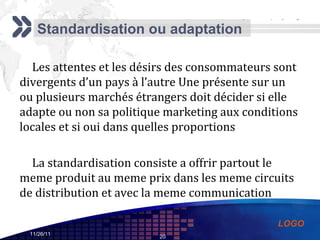 Standardisation ou adaptation Les attentes et les désirs des consommateurs sont divergents d’un pays à l’autre Une présente sur un ou plusieurs marchés étrangers doit décider si elle adapte ou non sa politique marketing aux conditions locales et si oui dans quelles proportions La standardisation consiste a offrir partout le meme produit au meme prix dans les meme circuits de distribution et avec la meme communication 