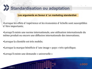 Standardisation ou adaptation Les arguments en faveur d ’un marketing standardisé Lorsque les effets d ’expérience et les économies d ’échelle sont susceptibles d ’être importants; Lorsqu’il existe une norme internationale, une utilisation internationale du même produit ou encore une diffusion internationale des innovations; Lorsque la clientèle est très mobile; Lorsque la marque bénéficie d ’une image « pays » très spécifique; Lorsqu’il existe une demande « universelle » 