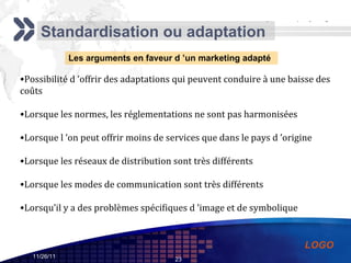 Standardisation ou adaptation Les arguments en faveur d ’un marketing adapté Possibilité d ’offrir des adaptations qui peuvent conduire à une baisse des coûts  Lorsque les normes, les réglementations ne sont pas harmonisées Lorsque l ’on peut offrir moins de services que dans le pays d ’origine Lorsque les réseaux de distribution sont très différents Lorsque les modes de communication sont très différents Lorsqu’il y a des problèmes spécifiques d ’image et de symbolique 