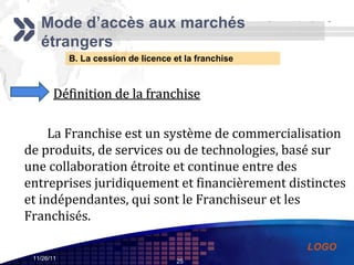 B. La cession de licence et la franchise Mode d’accès aux marchés étrangers Définition de la franchise La Franchise est un système de commercialisation de produits, de services ou de technologies, basé sur une collaboration étroite et continue entre des entreprises juridiquement et financièrement distinctes et indépendantes, qui sont le Franchiseur et les Franchisés. 