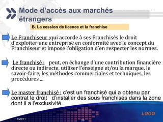 B. La cession de licence et la franchise Mode d’accès aux marchés étrangers Le Franchiseur : qui accorde à ses Franchisés le droit d’exploiter une entreprise en conformité avec le concept du Franchiseur et impose l’obligation d’en respecter les normes. Le franchisé :     peut, en échange d’une contribution financière directe ou indirecte, utiliser l’enseigne et/ou la marque, le savoir-faire, les méthodes commerciales et techniques, les procédures ... Le master franchisé :  c’est un franchisé qui a obtenu par contrat le droit  d’installer des sous franchisés dans la zone dont il a l’exclusivité.  