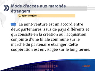 C. Joint-venture Mode d’accès aux marchés étrangers La joint-venture est un accord entre deux partenaires issus de pays différents et qui consiste en la création ou l'acquisition conjointe d'une filiale commune sur le marché du partenaire étranger. Cette coopération est envisagée sur le long terme. 
