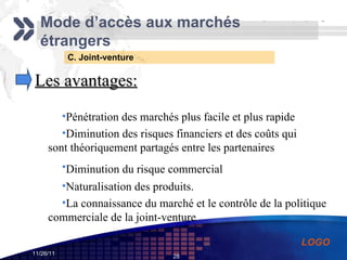 C. Joint-venture Mode d’accès aux marchés étrangers Les avantages: Pénétration des marchés plus facile et plus rapide   Diminution des risques financiers et des coûts qui sont théoriquement partagés entre les partenaires   Diminution du risque commercial    Naturalisation des produits.   La connaissance du marché et le contrôle de la politique commerciale de la joint-venture  