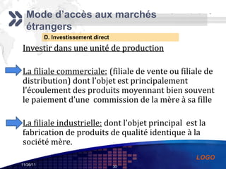 D. Investissement direct Mode d’accès aux marchés étrangers Investir dans une unité de production La filiale commerciale:   (filiale de vente ou filiale de distribution) dont l’objet est principalement l’écoulement des produits moyennant bien souvent le paiement d’une  commission de la mère à sa fille  La filiale industrielle:  dont l’objet principal  est la fabrication de produits de qualité identique à la société mère.  