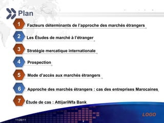 Plan Facteurs déterminants de l’approche des marchés étrangers 1 Les Études de marché à l’étranger   2 Stratégie mercatique internationale 3 Prospection   4 Mode d’accès aux marchés étrangers 5 Approche des marchés étrangers : cas des entreprises Marocaines  6 7 Étude de cas : AttijariWfa Bank   