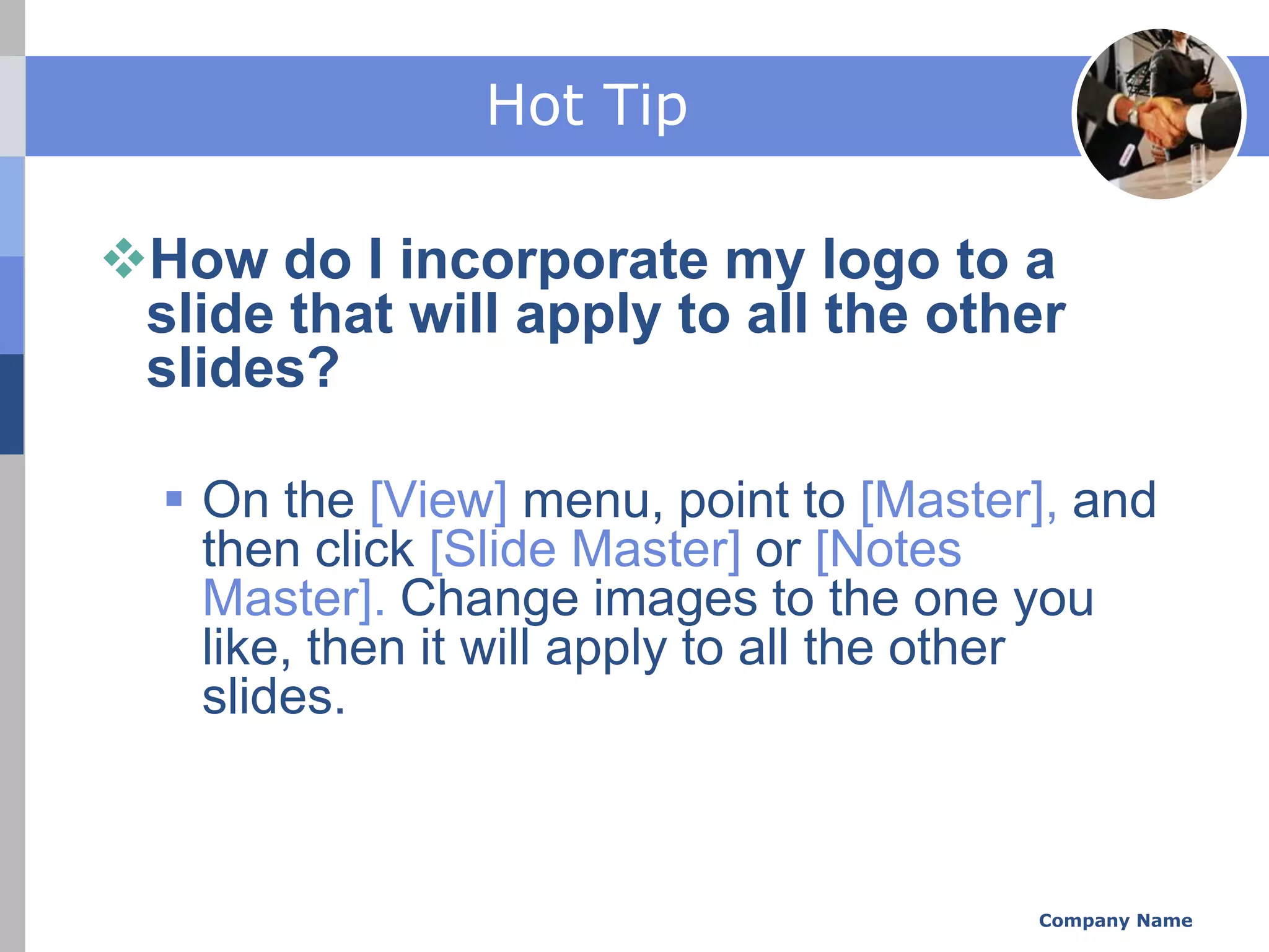 Hot Tip

How do I incorporate my logo to a
 slide that will apply to all the other
 slides?

   On the [View] menu, point to [Master], and
    then click [Slide Master] or [Notes
    Master]. Change images to the one you
    like, then it will apply to all the other
    slides.



                                        Company Name
 
