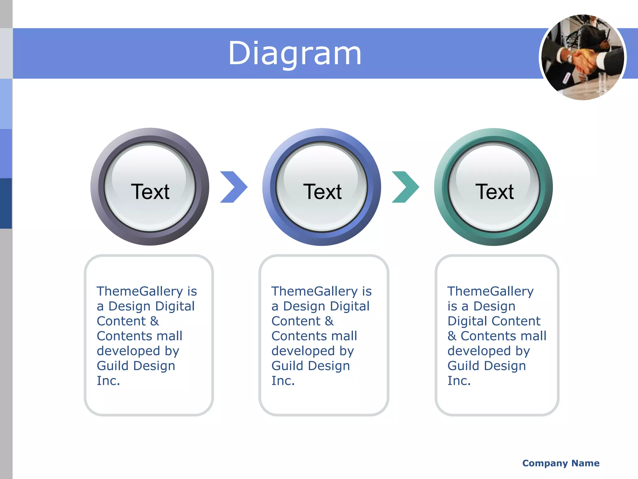 Diagram



     Text                 Text              Text



ThemeGallery is      ThemeGallery is    ThemeGallery
a Design Digital     a Design Digital   is a Design
Content &            Content &          Digital Content
Contents mall        Contents mall      & Contents mall
developed by         developed by       developed by
Guild Design         Guild Design       Guild Design
Inc.                 Inc.               Inc.




                                                   Company Name
 