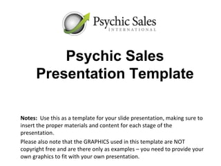 Psychic Sales
      Presentation Template

Notes: Use this as a template for your slide presentation, making sure to
insert the proper materials and content for each stage of the
presentation.
Please also note that the GRAPHICS used in this template are NOT
copyright free and are there only as examples – you need to provide your
own graphics to fit with your own presentation.
 