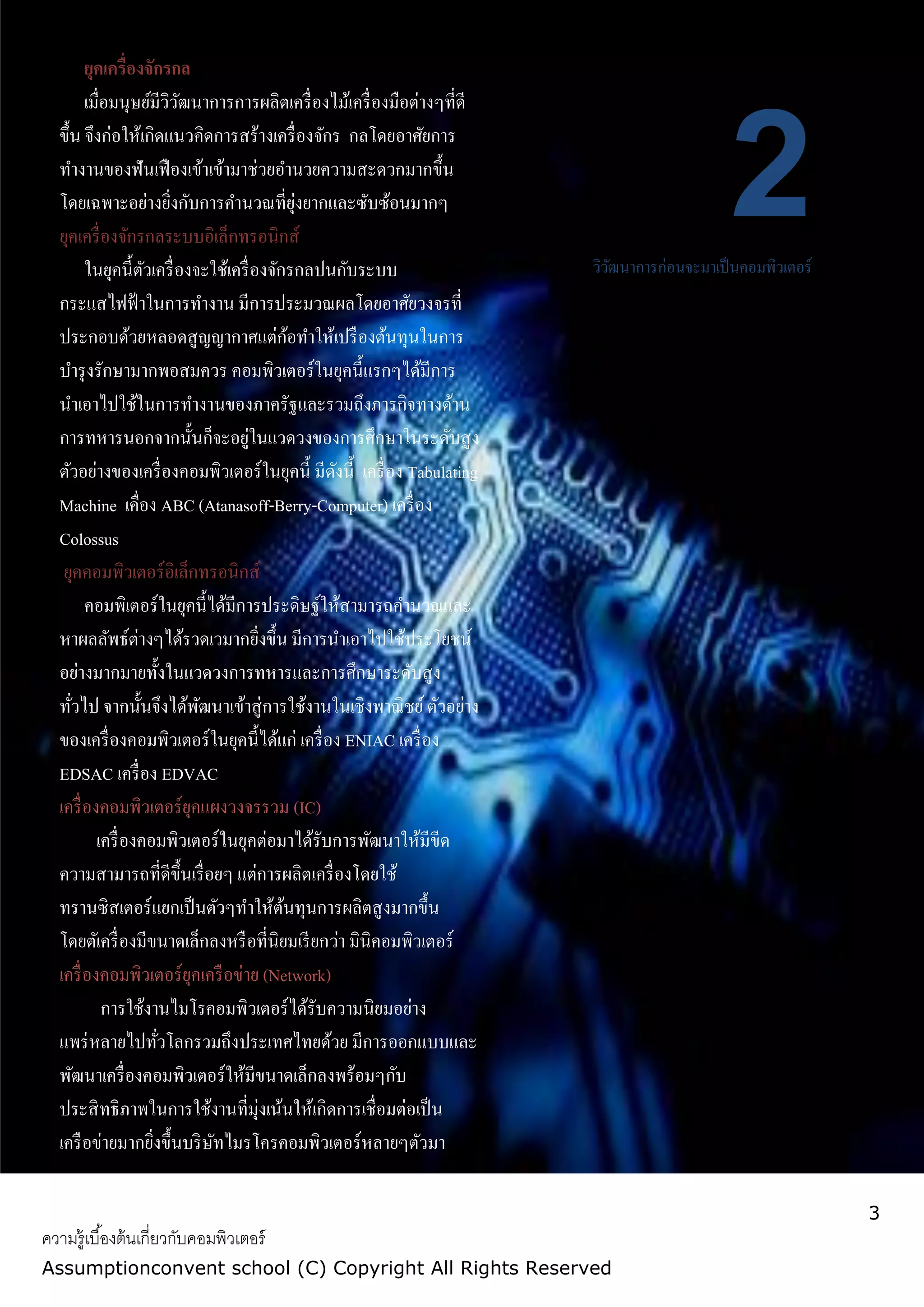 3
ความรู้เบื้องต้นเกี่ยวกับคอมพิวเตอร์
Assumptionconvent school (C) Copyright All Rights Reserved
2วิวัฒนาการก่อนจะมาเป็นคอมพิวเตอร์
ยุคเครื่องจักรกล
เมื่อมนุษย์มีวิวัฒนาการการผลิตเครื่องไม้เครื่องมือต่างๆที่ดี
ขึ้น จึงก่อให้เกิดแนวคิดการสร้างเครื่องจักร กลโดยอาศัยการ
ทางานของฟันเฟืองเข้าเข้ามาช่วยอานวยความสะดวกมากขึ้น
โดยเฉพาะอย่างยิ่งกับการคานวณที่ยุ่งยากและซับซ้อนมากๆ
ยุคเครื่องจักรกลระบบอิเล็กทรอนิกส์
ในยุคนี้ตัวเครื่องจะใช้เครื่องจักรกลปนกับระบบ
กระแสไฟฟ้าในการทางาน มีการประมวณผลโดยอาศัยวงจรที่
ประกอบด้วยหลอดสูญญากาศแต่ก้อทาให้เปรืองต้นทุนในการ
บารุงรักษามากพอสมควร คอมพิวเตอร์ในยุคนี้แรกๆได้มีการ
นาเอาไปใช้ในการทางานของภาครัฐและรวมถึงภารกิจทางด้าน
การทหารนอกจากนั้นก็จะอยู่ในแวดวงของการศึกษาในระดับสูง
ตัวอย่างของเครื่องคอมพิวเตอร์ในยุคนี้ มีดังนี้ เครื่อง Tabulating
Machine เคื่อง ABC (Atanasoff-Berry-Computer) เครื่อง
Colossus
ยุคคอมพิวเตอร์อิเล็กทรอนิกส์
คอมพิเตอร์ในยุคนี้ได้มีการประดิษฐ์ให้สามารถคานวณและ
หาผลลัพธ์ต่างๆได้รวดเวมากยิ่งขึ้น มีการนาเอาไปใช้ประโยชน์
อย่างมากมายทั้งในแวดวงการทหารและการศึกษาระดับสูง
ทั่วไป จากนั้นจึงได้พัฒนาเข้าสู่การใช้งานในเชิงพาณิชย์ตัวอย่าง
ของเครื่องคอมพิวเตอร์ในยุคนี้ได้แก่ เครื่อง ENIAC เครื่อง
EDSAC เครื่อง EDVAC
เครื่องคอมพิวเตอร์ยุคแผงวงจรรวม (IC)
เครื่องคอมพิวเตอร์ในยุคต่อมาได้รับการพัฒนาให้มีขีด
ความสามารถที่ดีขึ้นเรื่อยๆ แต่การผลิตเครื่องโดยใช้
ทรานซิสเตอร์แยกเป็นตัวๆทาให้ต้นทุนการผลิตสูงมากขึ้น
โดยตัเครื่องมีขนาดเล็กลงหรือที่นิยมเรียกว่า มินิคอมพิวเตอร์
เครื่องคอมพิวเตอร์ยุคเครือข่าย (Network)
การใช้งานไมโรคอมพิวเตอร์ได้รับความนิยมอย่าง
แพร่หลายไปทั่วโลกรวมถึงประเทศไทยด้วย มีการออกแบบและ
พัฒนาเครื่องคอมพิวเตอร์ให้มีขนาดเล็กลงพร้อมๆกับ
ประสิทธิภาพในการใช้งานที่มุ่งเน้นให้เกิดการเชื่อมต่อเป็น
เครือข่ายมากยิ่งขึ้นบริษัทไมรโครคอมพิวเตอร์หลายๆตัวมา
เชื่อมต่อและแลกเปลี่ยนข้อมูลกันในบริเวณใกล้หรือในในสานังาน
เดียวกัน เรียกว่า เครือข่ายเฉพาะที่
 