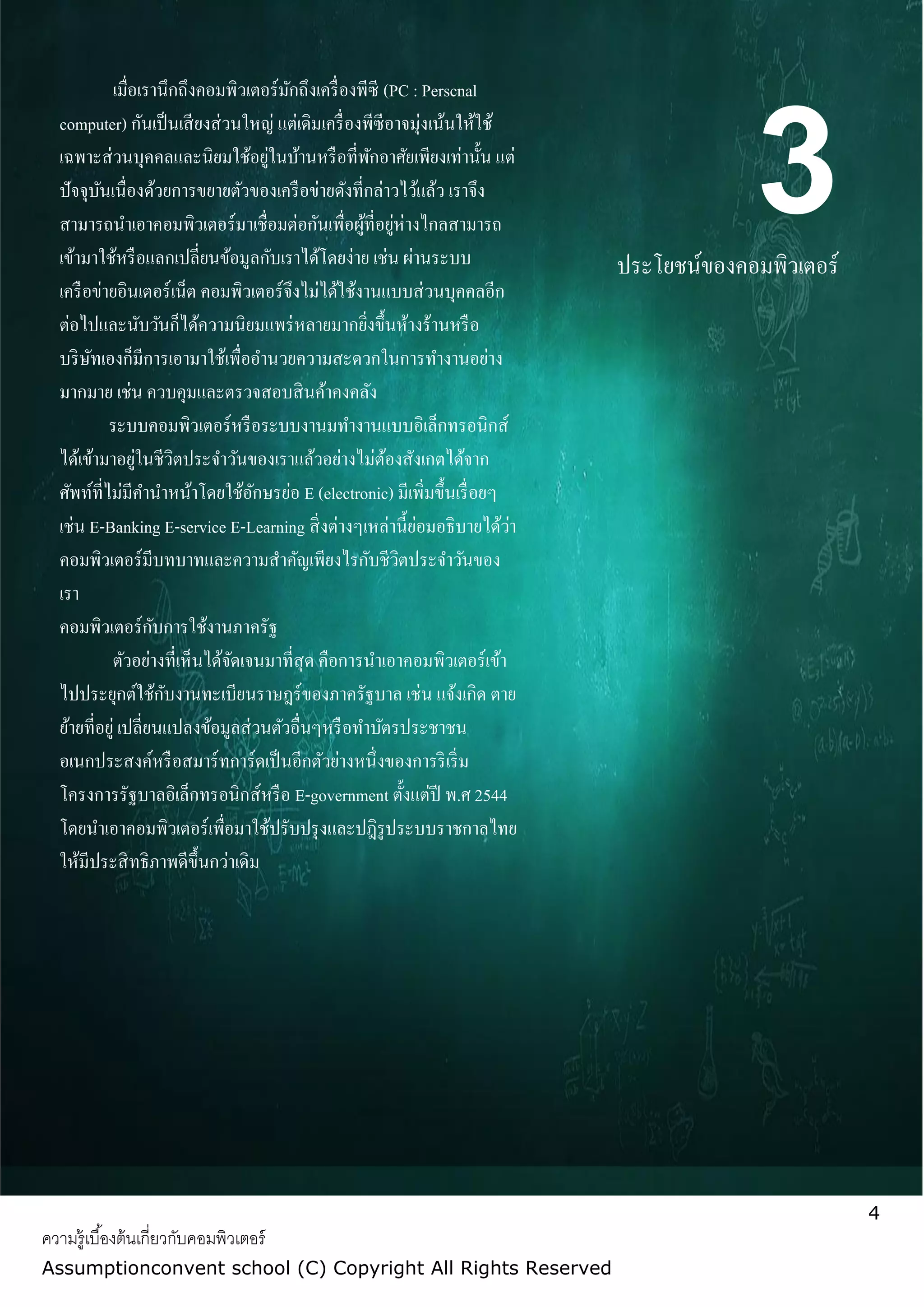 4
ความรู้เบื้องต้นเกี่ยวกับคอมพิวเตอร์
Assumptionconvent school (C) Copyright All Rights Reserved
3ประโยชน์ของคอมพิวเตอร์
เมื่อเรานึกถึงคอมพิวเตอร์มักถึงเครื่องพีซี (PC : Perscnal
computer) กันเป็นเสียงส่วนใหญ่ แต่เดิมเครื่องพีซีอาจมุ่งเน้นให้ใช้
เฉพาะส่วนบุคคลและนิยมใช้อยู่ในบ้านหรือที่พักอาศัยเพียงเท่านั้น แต่
ปัจจุบันเนื่องด้วยการขยายตัวของเครือข่ายดังที่กล่าวไว้แล้ว เราจึง
สามารถนาเอาคอมพิวเตอร์มาเชื่อมต่อกันเพื่อผู้ที่อยู่ห่างไกลสามารถ
เข้ามาใช้หรือแลกเปลี่ยนข้อมูลกับเราได้โดยง่าย เช่น ผ่านระบบ
เครือข่ายอินเตอร์เน็ต คอมพิวเตอร์จึงไม่ได้ใช้งานแบบส่วนบุคคลอีก
ต่อไปและนับวันก็ได้ความนิยมแพร่หลายมากยิ่งขึ้นห้างร้านหรือ
บริษัทเองก็มีการเอามาใช้เพื่ออานวยความสะดวกในการทางานอย่าง
มากมาย เช่น ควบคุมและตรวจสอบสินค้าคงคลัง
ระบบคอมพิวเตอร์หรือระบบงานมทางานแบบอิเล็กทรอนิกส์
ได้เข้ามาอยู่ในชีวิตประจาวันของเราแล้วอย่างไม่ต้องสังเกตได้จาก
ศัพท์ที่ไม่มีคานาหน้าโดยใช้อักษรย่อ E (electronic) มีเพิ่มขึ้นเรื่อยๆ
เช่น E-Banking E-service E-Learning สิ่งต่างๆเหล่านี้ย่อมอธิบายได้ว่า
คอมพิวเตอร์มีบทบาทและความสาคัญเพียงไรกับชีวิตประจาวันของ
เรา
คอมพิวเตอร์กับการใช้งานภาครัฐ
ตัวอย่างที่เห็นได้จัดเจนมาที่สุด คือการนาเอาคอมพิวเตอร์เข้า
ไปประยุกต์ใช้กับงานทะเบียนราษฎร์ของภาครัฐบาล เช่น แจ้งเกิด ตาย
ย้ายที่อยู่ เปลี่ยนแปลงข้อมูลส่วนตัวอื่นๆหรือทาบัตรประชาชน
อเนกประสงค์หรือสมาร์ทการ์ดเป็นอีกตัวย่างหนึ่งของการริเริ่ม
โครงการรัฐบาลอิเล็กทรอนิกส์หรือ E-government ตั้งแต่ปี พ.ศ 2544
โดยนาเอาคอมพิวเตอร์เพื่อมาใช้ปรับปรุงและปฎิรูประบบราชกาลไทย
ให้มีประสิทธิภาพดีขึ้นกว่าเดิม
 