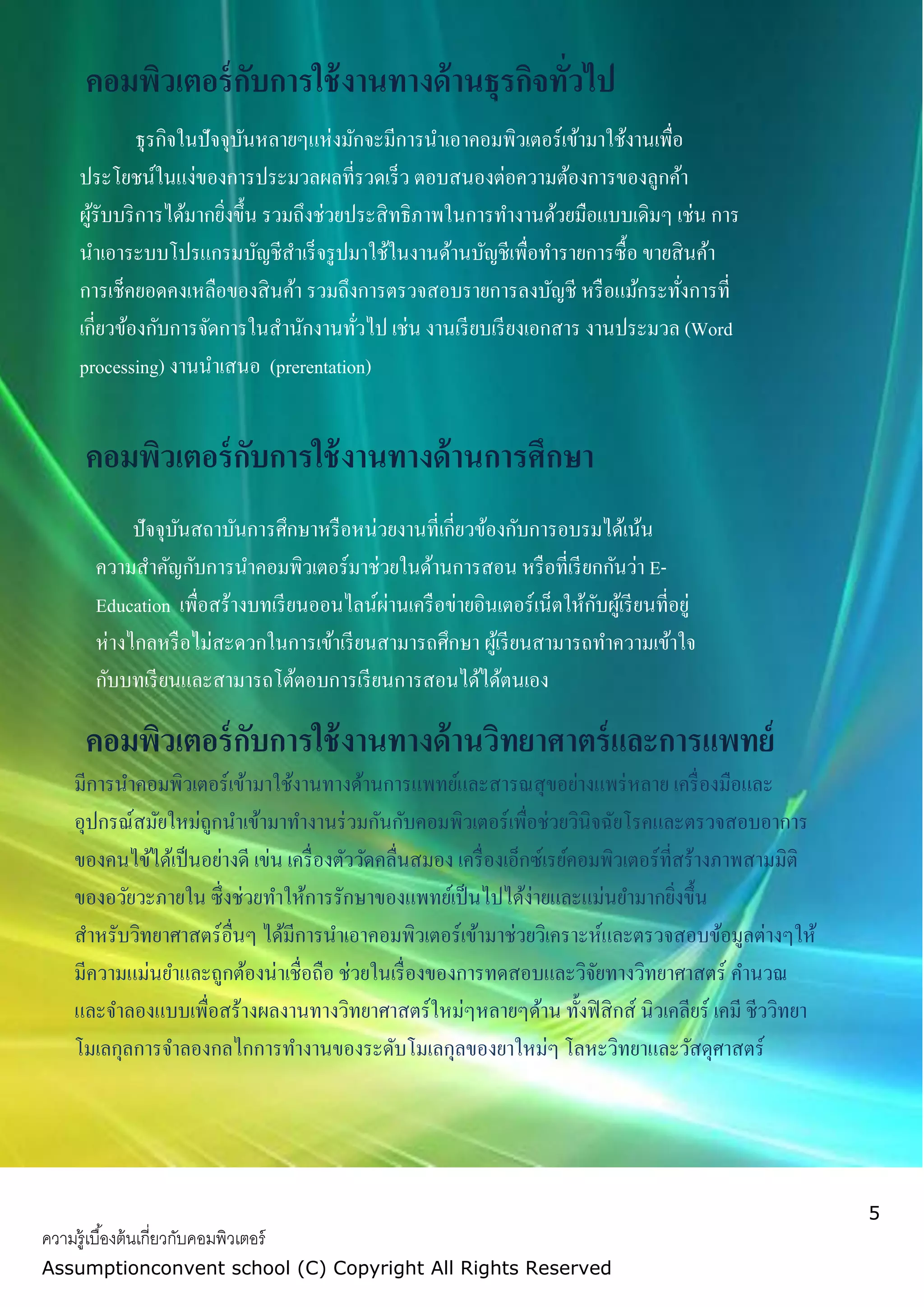 5
ความรู้เบื้องต้นเกี่ยวกับคอมพิวเตอร์
Assumptionconvent school (C) Copyright All Rights Reserved
คอมพิวเตอร์กับการใช้งานทางด้านธุรกิจทั่วไป
ธุรกิจในปัจจุบันหลายๆแห่งมักจะมีการนาเอาคอมพิวเตอร์เข้ามาใช้งานเพื่อ
ประโยชน์ในแง่ของการประมวลผลที่รวดเร็ว ตอบสนองต่อความต้องการของลูกค้า
ผู้รับบริการได้มากยิ่งขึ้น รวมถึงช่วยประสิทธิภาพในการทางานด้วยมือแบบเดิมๆ เช่น การ
นาเอาระบบโปรแกรมบัญชีสาเร็จรูปมาใช้ในงานด้านบัญชีเพื่อทารายการซื้อ ขายสินค้า
การเช็คยอดคงเหลือของสินค้า รวมถึงการตรวจสอบรายการลงบัญชี หรือแม้กระทั่งการที่
เกี่ยวข้องกับการจัดการในสานักงานทั่วไป เช่น งานเรียบเรียงเอกสาร งานประมวล (Word
processing) งานนาเสนอ (prerentation)
คอมพิวเตอร์กับการใช้งานทางด้านการศึกษา
กกกกกกกกกกกกกกกก
ปัจจุบันสถาบันการศึกษาหรือหน่วยงานที่เกี่ยวข้องกับการอบรมได้เน้น
ความสาคัญกับการนาคอมพิวเตอร์มาช่วยในด้านการสอน หรือที่เรียกกันว่า E-
Education เพื่อสร้างบทเรียนออนไลน์ผ่านเครือข่ายอินเตอร์เน็ตให้กับผู้เรียนที่อยู่
ห่างไกลหรือไม่สะดวกในการเข้าเรียนสามารถศึกษา ผู้เรียนสามารถทาความเข้าใจ
กับบทเรียนและสามารถโต้ตอบการเรียนการสอนได้ได้ตนเอง
คอมพิวเตอร์กับการใช้งานทางด้านวิทยาศาตร์และการแพทย์
กกกกกกกกกกกกกกกกมีการนาคอมพิวเตอร์เข้ามาใช้งานทางด้านการแพทย์และสารณสุขอย่างแพร่หลาย เครื่องมือและ
อุปกรณ์สมัยใหม่ถูกนาเข้ามาทางานร่วมกันกับคอมพิวเตอร์เพื่อช่วยวินิจฉัยโรคและตรวจสอบอาการ
ของคนไข้ได้เป็นอย่างดี เข่น เครื่องตัววัดคลื่นสมอง เครื่องเอ็กซ์เรย์คอมพิวเตอร์ที่สร้างภาพสามมิติ
ของอวัยวะภายใน ซึ่งช่วยทาให้การรักษาของแพทย์เป็นไปได้ง่ายและแม่นยามากยิ่งขึ้น
สาหรับวิทยาศาสตร์อื่นๆ ได้มีการนาเอาคอมพิวเตอร์เข้ามาช่วยวิเคราะห์และตรวจสอบข้อมูลต่างๆให้
มีความแม่นยาและถูกต้องน่าเชื่อถือ ช่วยในเรื่องของการทดสอบและวิจัยทางวิทยาศาสตร์ คานวณ
และจาลองแบบเพื่อสร้างผลงานทางวิทยาศาสตร์ใหม่ๆหลายๆด้าน ทั้งฟิสิกส์ นิวเคลียร์ เคมี ชีววิทยา
โมเลกุลการจาลองกลไกการทางานของระดับโมเลกุลของยาใหม่ๆ โลหะวิทยาและวัสดุศาสตร์
 