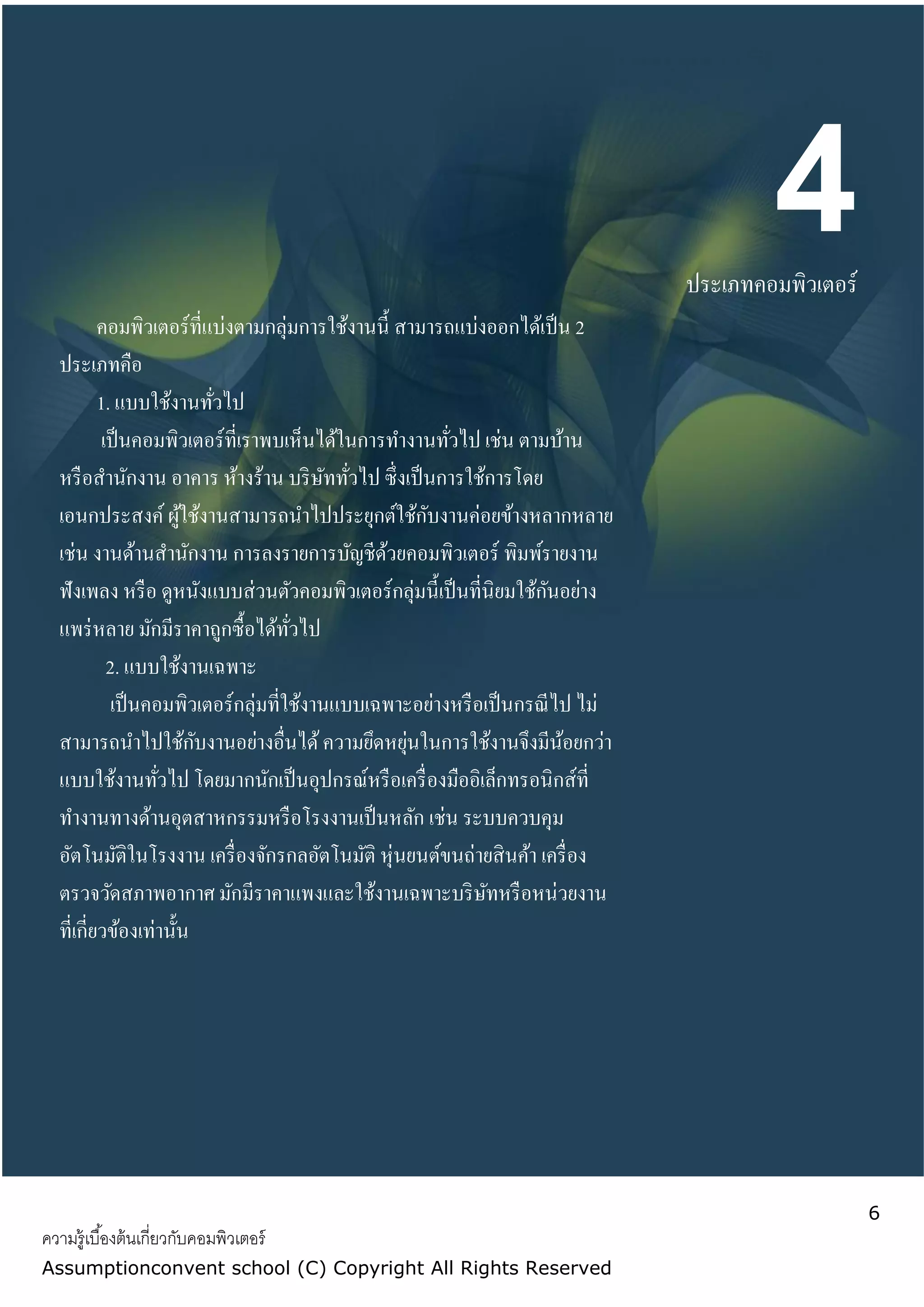 6
ความรู้เบื้องต้นเกี่ยวกับคอมพิวเตอร์
Assumptionconvent school (C) Copyright All Rights Reserved
4ประเภทคอมพิวเตอร์
คอมพิวเตอร์ที่แบ่งตามกลุ่มการใช้งานนี้ สามารถแบ่งออกได้เป็น 2
ประเภทคือ
1. แบบใช้งานทั่วไป
เป็นคอมพิวเตอร์ที่เราพบเห็นได้ในการทางานทั่วไป เช่น ตามบ้าน
หรือสานักงาน อาคาร ห้างร้าน บริษัททั่วไป ซึ่งเป็นการใช้การโดย
เอนกประสงค์ ผู้ใช้งานสามารถนาไปประยุกต์ใช้กับงานค่อยข้างหลากหลาย
เช่น งานด้านสานักงาน การลงรายการบัญชีด้วยคอมพิวเตอร์ พิมพ์รายงาน
ฟังเพลง หรือ ดูหนังแบบส่วนตัวคอมพิวเตอร์กลุ่มนี้เป็นที่นิยมใช้กันอย่าง
แพร่หลาย มักมีราคาถูกซื้อได้ทั่วไป
2. แบบใช้งานเฉพาะ
เป็นคอมพิวเตอร์กลุ่มที่ใช้งานแบบเฉพาะอย่างหรือเป็นกรณีไป ไม่
สามารถนาไปใช้กับงานอย่างอื่นได้ความยึดหยุ่นในการใช้งานจึงมีน้อยกว่า
แบบใช้งานทั่วไป โดยมากนักเป็นอุปกรณ์หรือเครื่องมืออิเล็กทรอนิกส์ที่
ทางานทางด้านอุตสาหกรรมหรือโรงงานเป็นหลัก เช่น ระบบควบคุม
อัตโนมัติในโรงงาน เครื่องจักรกลอัตโนมัติ หุ่นยนต์ขนถ่ายสินค้า เครื่อง
ตรวจวัดสภาพอากาศ มักมีราคาแพงและใช้งานเฉพาะบริษัทหรือหน่วยงาน
ที่เกี่ยวข้องเท่านั้น
 