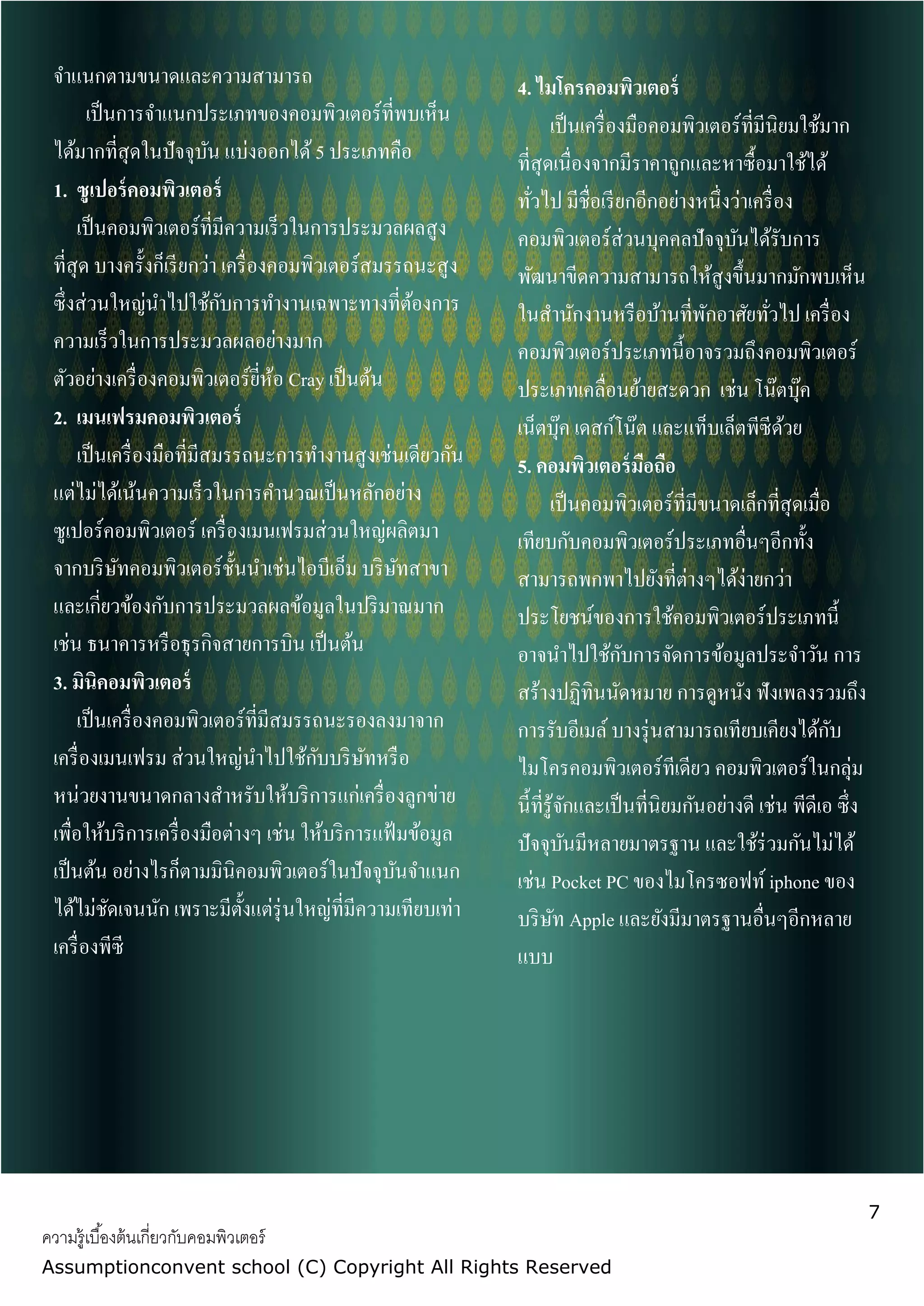 7
ความรู้เบื้องต้นเกี่ยวกับคอมพิวเตอร์
Assumptionconvent school (C) Copyright All Rights Reserved
จาแนกตามขนาดและความสามารถ
เป็นการจาแนกประเภทของคอมพิวเตอร์ที่พบเห็น
ได้มากที่สุดในปัจจุบัน แบ่งออกได้5 ประเภทคือ
1. ซูเปอร์คอมพิวเตอร์
เป็นคอมพิวเตอร์ที่มีความเร็วในการประมวลผลสูง
ที่สุด บางครั้งก็เรียกว่า เครื่องคอมพิวเตอร์สมรรถนะสูง
ซึ่งส่วนใหญ่นาไปใช้กับการทางานเฉพาะทางที่ต้องการ
ความเร็วในการประมวลผลอย่างมาก
ตัวอย่างเครื่องคอมพิวเตอร์ยี่ห้อ Cray เป็นต้น
2. เมนเฟรมคอมพิวเตอร์
เป็นเครื่องมือที่มีสมรรถนะการทางานสูงเช่นเดียวกัน
แต่ไม่ได้เน้นความเร็วในการคานวณเป็นหลักอย่าง
ซูเปอร์คอมพิวเตอร์ เครื่องเมนเฟรมส่วนใหญ่ผลิตมา
จากบริษัทคอมพิวเตอร์ชั้นนาเช่นไอบีเอ็ม บริษัทสาขา
และเกี่ยวข้องกับการประมวลผลข้อมูลในปริมาณมาก
เช่น ธนาคารหรือธุรกิจสายการบิน เป็นต้น
3. มินิคอมพิวเตอร์
เป็นเครื่องคอมพิวเตอร์ที่มีสมรรถนะรองลงมาจาก
เครื่องเมนเฟรม ส่วนใหญ่นาไปใช้กับบริษัทหรือ
หน่วยงานขนาดกลางสาหรับให้บริการแก่เครื่องลูกข่าย
เพื่อให้บริการเครื่องมือต่างๆ เช่น ให้บริการแฟ้มข้อมูล
เป็นต้น อย่างไรก็ตามมินิคอมพิวเตอร์ในปัจจุบันจาแนก
ได้ไม่ชัดเจนนัก เพราะมีตั้งแต่รุ่นใหญ่ที่มีความเทียบเท่า
เครื่องพีซี
4. ไมโครคอมพิวเตอร์
เป็นเครื่องมือคอมพิวเตอร์ที่มีนิยมใช้มาก
ที่สุดเนื่องจากมีราคาถูกและหาซื้อมาใช้ได้
ทั่วไป มีชื่อเรียกอีกอย่างหนึ่งว่าเครื่อง
คอมพิวเตอร์ส่วนบุคคลปัจจุบันได้รับการ
พัฒนาขีดความสามารถให้สูงขึ้นมากมักพบเห็น
ในสานักงานหรือบ้านที่พักอาศัยทั่วไป เครื่อง
คอมพิวเตอร์ประเภทนี้อาจรวมถึงคอมพิวเตอร์
ประเภทเคลื่อนย้ายสะดวก เช่น โน๊ตบุ๊ค
เน็ตบุ๊ค เดสก์โน๊ต และแท็บเล็ตพีซีด้วย
5. คอมพิวเตอร์มือถือ
เป็นคอมพิวเตอร์ที่มีขนาดเล็กที่สุดเมื่อ
เทียบกับคอมพิวเตอร์ประเภทอื่นๆอีกทั้ง
สามารถพกพาไปยังที่ต่างๆได้ง่ายกว่า
ประโยชน์ของการใช้คอมพิวเตอร์ประเภทนี้
อาจนาไปใช้กับการจัดการข้อมูลประจาวัน การ
สร้างปฏิทินนัดหมาย การดูหนัง ฟังเพลงรวมถึง
การรับอีเมล์บางรุ่นสามารถเทียบเคียงได้กับ
ไมโครคอมพิวเตอร์ทีเดียว คอมพิวเตอร์ในกลุ่ม
นี้ที่รู้จักและเป็นที่นิยมกันอย่างดี เช่น พีดีเอ ซึ่ง
ปัจจุบันมีหลายมาตรฐาน และใช้ร่วมกันไม่ได้
เช่น Pocket PC ของไมโครซอฟท์iphone ของ
บริษัท Apple และยังมีมาตรฐานอื่นๆอีกหลาย
แบบ
 