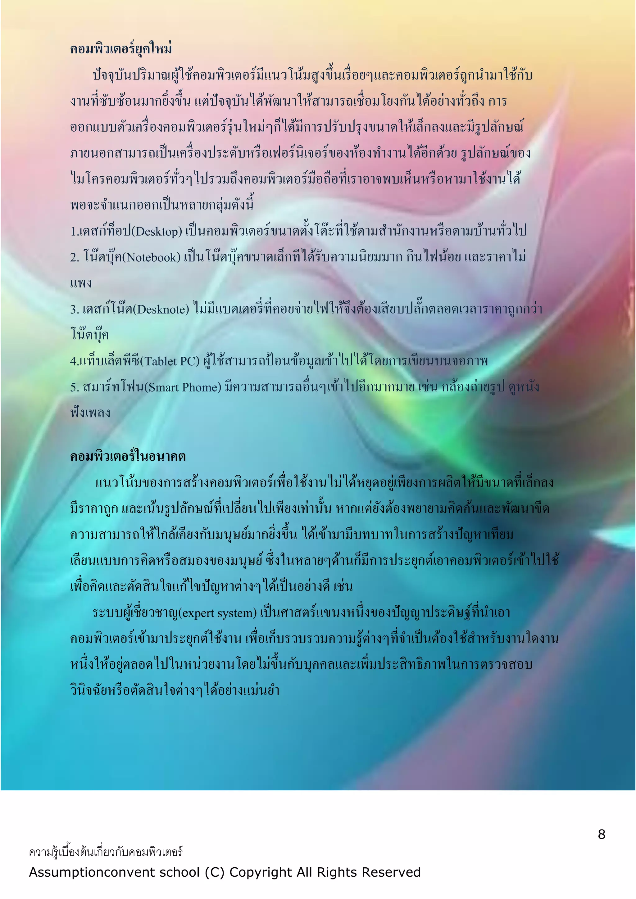 8
ความรู้เบื้องต้นเกี่ยวกับคอมพิวเตอร์
Assumptionconvent school (C) Copyright All Rights Reserved
คอมพิวเตอร์ยุคใหม่
ปัจจุบันปริมาณผู้ใช้คอมพิวเตอร์มีแนวโน้มสูงขึ้นเรื่อยๆและคอมพิวเตอร์ถูกนามาใช้กับ
งานที่ซับซ้อนมากยิ่งขึ้น แต่ปัจจุบันได้พัฒนาให้สามารถเชื่อมโยงกันได้อย่างทั่วถึง การ
ออกแบบตัวเครื่องคอมพิวเตอร์รุ่นใหม่ๆก็ได้มีการปรับปรุงขนาดให้เล็กลงและมีรูปลักษณ์
ภายนอกสามารถเป็นเครื่องประดับหรือเฟอร์นิเจอร์ของห้องทางานได้อีกด้วย รูปลักษณ์ของ
ไมโครคอมพิวเตอร์ทั่วๆไปรวมถึงคอมพิวเตอร์มือถือที่เราอาจพบเห็นหรือหามาใช้งานได้
พอจะจาแนกออกเป็นหลายกลุ่มดังนี้
1.เดสก์ท็อป(Desktop) เป็นคอมพิวเตอร์ขนาดตั้งโต๊ะที่ใช้ตามสานักงานหรือตามบ้านทั่วไป
2. โน๊ตบุ๊ค(Notebook) เป็นโน๊ตบุ๊คขนาดเล็กทีได้รับความนิยมมาก กินไฟน้อย และราคาไม่
แพง
3. เดสก์โน๊ต(Desknote) ไม่มีแบตเตอรี่ที่คอยจ่ายไฟให้จึงต้องเสียบปลั๊กตลอดเวลาราคาถูกกว่า
โน๊ตบุ๊ค
4.แท็บเล็ตพีซี(Tablet PC) ผู้ใช้สามารถป้อนข้อมูลเข้าไปได้โดยการเขียนบนจอภาพ
5. สมาร์ทโฟน(Smart Phome) มีความสามารถอื่นๆเข้าไปอีกมากมาย เช่น กล้องถ่ายรูป ดูหนัง
ฟังเพลง
คอมพิวเตอร์ในอนาคต
แนวโน้มของการสร้างคอมพิวเตอร์เพื่อใช้งานไม่ได้หยุดอยู่เพียงการผลิตให้มีขนาดที่เล็กลง
มีราคาถูก และเน้นรูปลักษณ์ที่เปลี่ยนไปเพียงเท่านั้น หากแต่ยังต้องพยายามคิดค้นและพัฒนาขีด
ความสามารถให้ใกล้เคียงกับมนุษย์มากยิ่งขึ้น ได้เข้ามามีบทบาทในการสร้างปัญหาเทียม
เลียนแบบการคิดหรือสมองของมนุษย์ซึ่งในหลายๆด้านก็มีการประยุกต์เอาคอมพิวเตอร์เข้าไปใช้
เพื่อคิดและตัดสินใจแก้ไขปัญหาต่างๆได้เป็นอย่างดี เช่น
ระบบผู้เชี่ยวชาญ(expert system) เป็นศาสตร์แขนงหนึ่งของปัญญาประดิษฐ์ที่นาเอา
คอมพิวเตอร์เข้ามาประยุกต์ใช้งาน เพื่อเก็บรวบรวมความรู้ต่างๆที่จาเป็นต้องใช้สาหรับงานใดงาน
หนึ่งให้อยู่ตลอดไปในหน่วยงานโดยไม่ขึ้นกับบุคคลและเพิ่มประสิทธิภาพในการตรวจสอบ
วินิจฉัยหรือตัดสินใจต่างๆได้อย่างแม่นยา
 