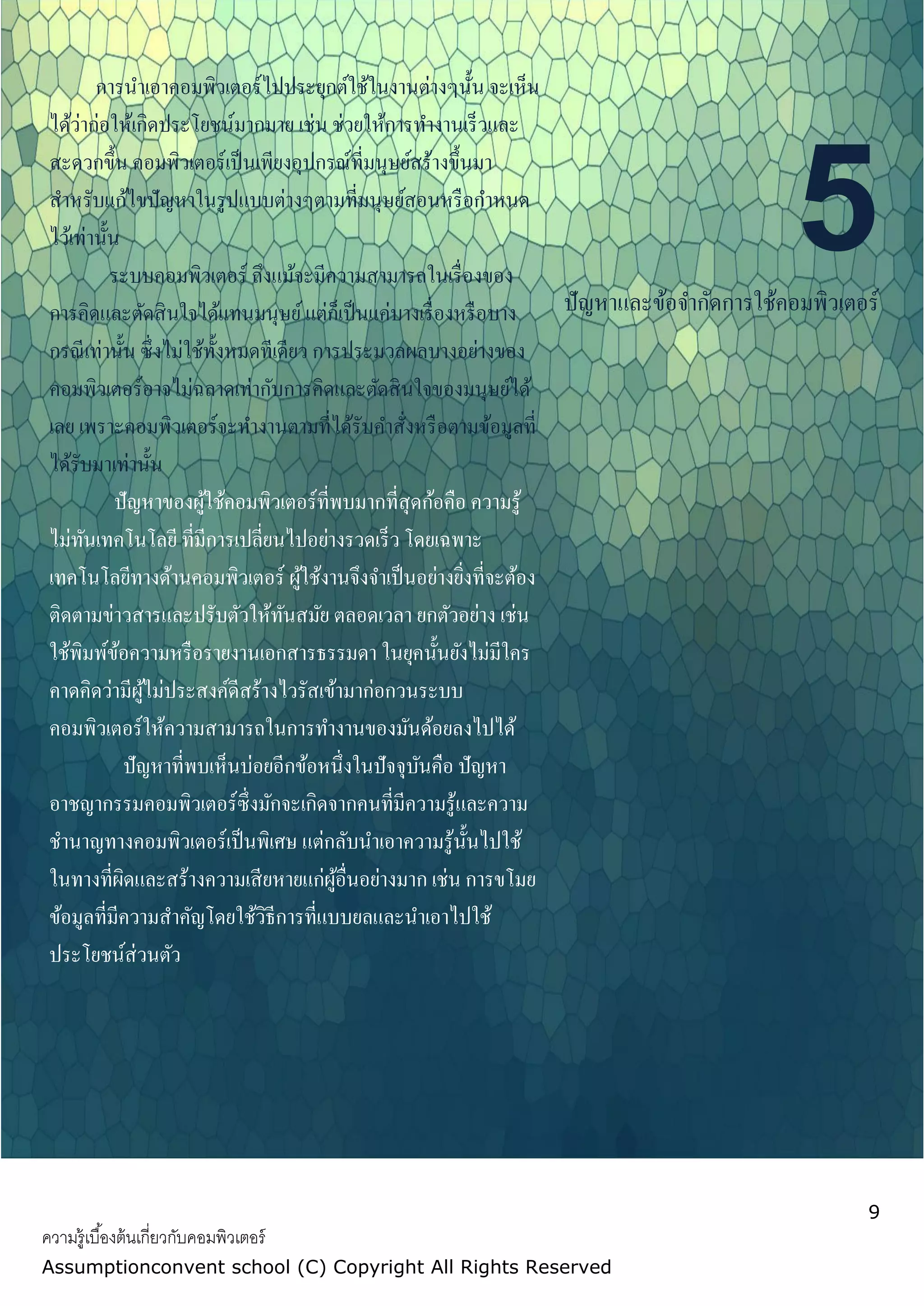 9
ความรู้เบื้องต้นเกี่ยวกับคอมพิวเตอร์
Assumptionconvent school (C) Copyright All Rights Reserved
5ปัญหาและข้อจากัดการใช้คอมพิวเตอร์
การนาเอาคอมพิวเตอร์ไปประยุกต์ใช้ในงานต่างๆนั้น จะเห็น
ได้ว่าก่อให้เกิดประโยชน์มากมาย เช่น ช่วยให้การทางานเร็วและ
สะดวกขึ้น คอมพิวเตอร์เป็นเพียงอุปกรณ์ที่มนุษย์สร้างขึ้นมา
สาหรับแก้ไขปัญหาในรูปแบบต่างๆตามที่มนุษย์สอนหรือกาหนด
ไว้เท่านั้น
ระบบคอมพิวเตอร์ ถึงแม้จะมีความสามารถในเรื่องของ
การคิดและตัดสินใจได้แทนมนุษย์แต่ก็เป็นแค่บางเรื่องหรือบาง
กรณีเท่านั้น ซึ่งไม่ใช้ทั้งหมดทีเดียว การประมวลผลบางอย่างของ
คอมพิวเตอร์อาจไม่ฉลาดเท่ากับการคิดและตัดสินใจของมนุษย์ได้
เลย เพราะคอมพิวเตอร์จะทางานตามที่ได้รับคาสั่งหรือตามข้อมูลที่
ได้รับมาเท่านั้น
ปัญหาของผู้ใช้คอมพิวเตอร์ที่พบมากที่สุดก้อคือ ความรู้
ไม่ทันเทคโนโลยี ที่มีการเปลี่ยนไปอย่างรวดเร็ว โดยเฉพาะ
เทคโนโลยีทางด้านคอมพิวเตอร์ ผู้ใช้งานจึงจาเป็นอย่างยิ่งที่จะต้อง
ติดตามข่าวสารและปรับตัวให้ทันสมัย ตลอดเวลา ยกตัวอย่าง เช่น
ใช้พิมพ์ข้อความหรือรายงานเอกสารธรรมดา ในยุคนั้นยังไม่มีใคร
คาดคิดว่ามีผู้ไม่ประสงค์ดีสร้างไวรัสเข้ามาก่อกวนระบบ
คอมพิวเตอร์ให้ความสามารถในการทางานของมันด้อยลงไปได้
ปัญหาที่พบเห็นบ่อยอีกข้อหนึ่งในปัจจุบันคือ ปัญหา
อาชญากรรมคอมพิวเตอร์ซึ่งมักจะเกิดจากคนที่มีความรู้และความ
ชานาญทางคอมพิวเตอร์เป็นพิเศษ แต่กลับนาเอาความรู้นั้นไปใช้
ในทางที่ผิดและสร้างความเสียหายแก่ผู้อื่นอย่างมาก เช่น การขโมย
ข้อมูลที่มีความสาคัญโดยใช้วิธีการที่แบบยลและนาเอาไปใช้
ประโยชน์ส่วนตัว
 