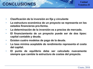 Clasificación de la inversión en fija y circulante La estructura económica de un proyecto se representa en los estados financieros pro-forma. La determinación de la inversión es a precios de mercado. El financiamiento de un proyecto puede ser de dos tipos: capital contable y deuda. Existen cuatro modelos de pago de la deuda. La tasa mínima aceptable de rendimiento representa el costo del capital. El punto de equilibrio debe ser calculado nuevamente siempre que cambie la estructura de costos del proyecto. CONCLUSIONES Unidad Temática II Crasto, 2010 
