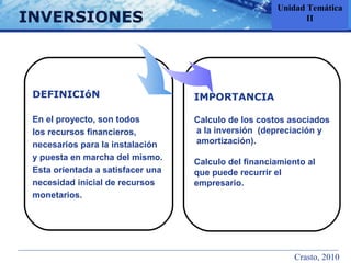 INVERSIONES IMPORTANCIA Calculo de los costos asociados a la inversión  (depreciación y  amortización). Calculo del financiamiento al  que puede recurrir el  empresario. DEFINICIóN En el proyecto, son todos  los recursos financieros,  necesarios para la instalación y puesta en marcha del mismo.  Esta orientada a satisfacer una  necesidad inicial de recursos  monetarios.  Unidad Temática II Crasto, 2010 