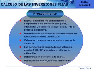 CALCULO DE LAS INVERSIONES FIJAS Unidad Temática II Procedimiento Especificación de los componentes o subpartidas de la inversión (tangibles, intangibles ,  capital de trabajo) de acuerdo al proceso productivo. Determinación de las cantidades necesarias en función del nivel de producción. Valoración de estos componentes a precio de mercado. Los componentes importados se valoran a precios FOB, CIF y puestos en el lugar de utilización. Determinación de fuentes de capital. Definición del cronograma de inversiones. Crasto, 2010 