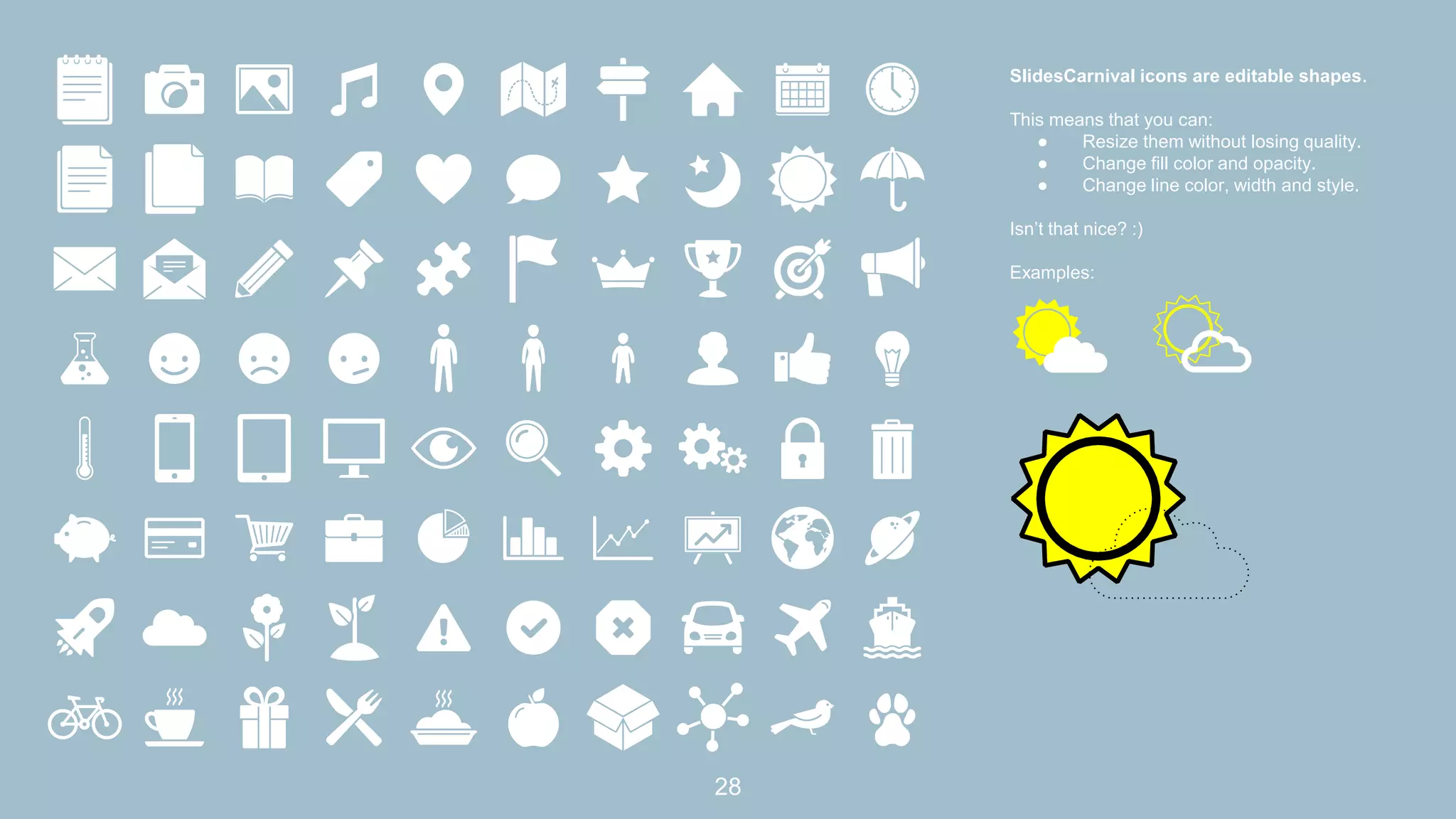 SlidesCarnival icons are editable shapes.
This means that you can:
● Resize them without losing quality.
● Change fill color and opacity.
● Change line color, width and style.
Isn’t that nice? :)
Examples:
28
 