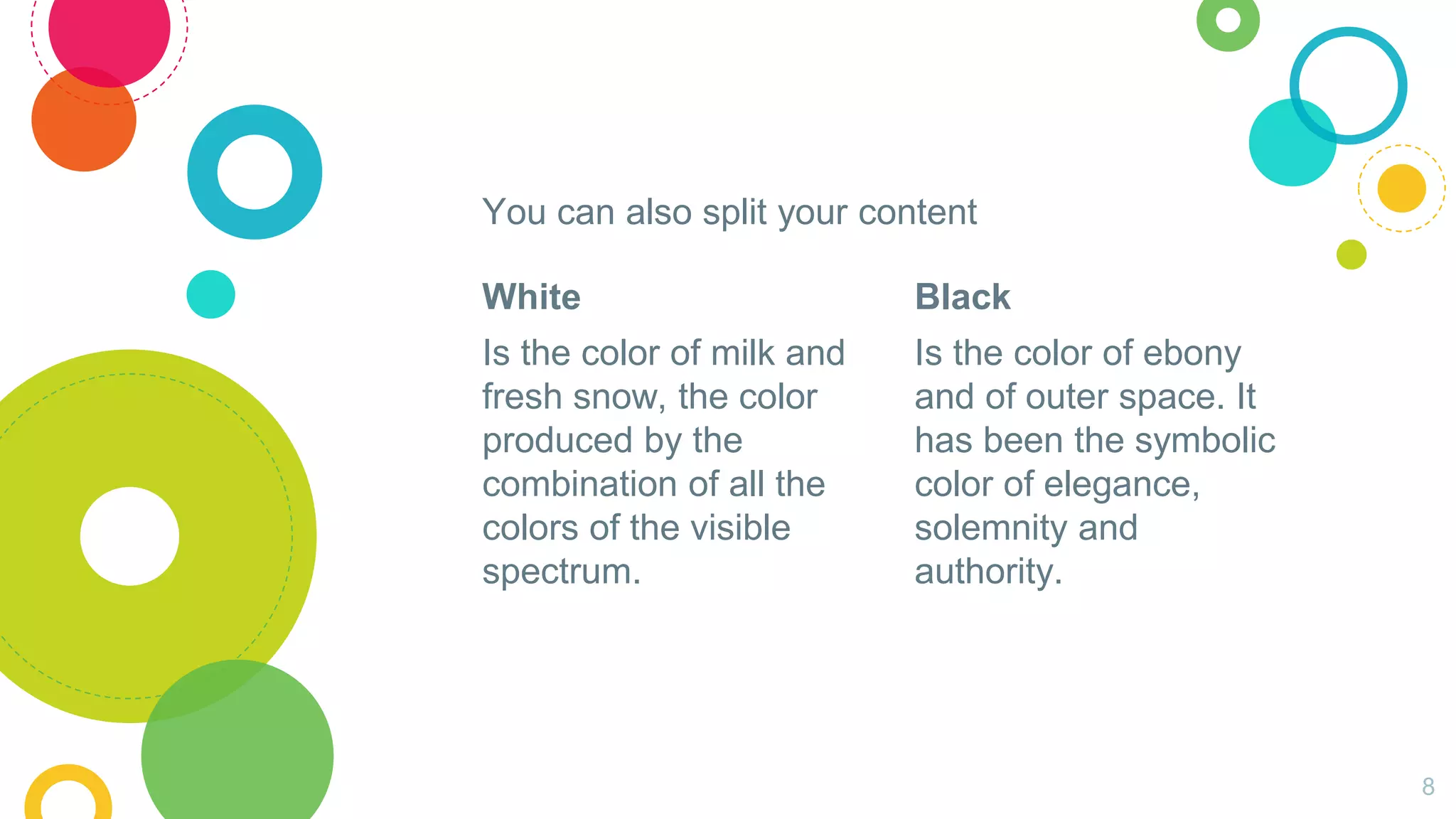 White
Is the color of milk and
fresh snow, the color
produced by the
combination of all the
colors of the visible
spectrum.
You can also split your content
Black
Is the color of ebony
and of outer space. It
has been the symbolic
color of elegance,
solemnity and
authority.
8
 