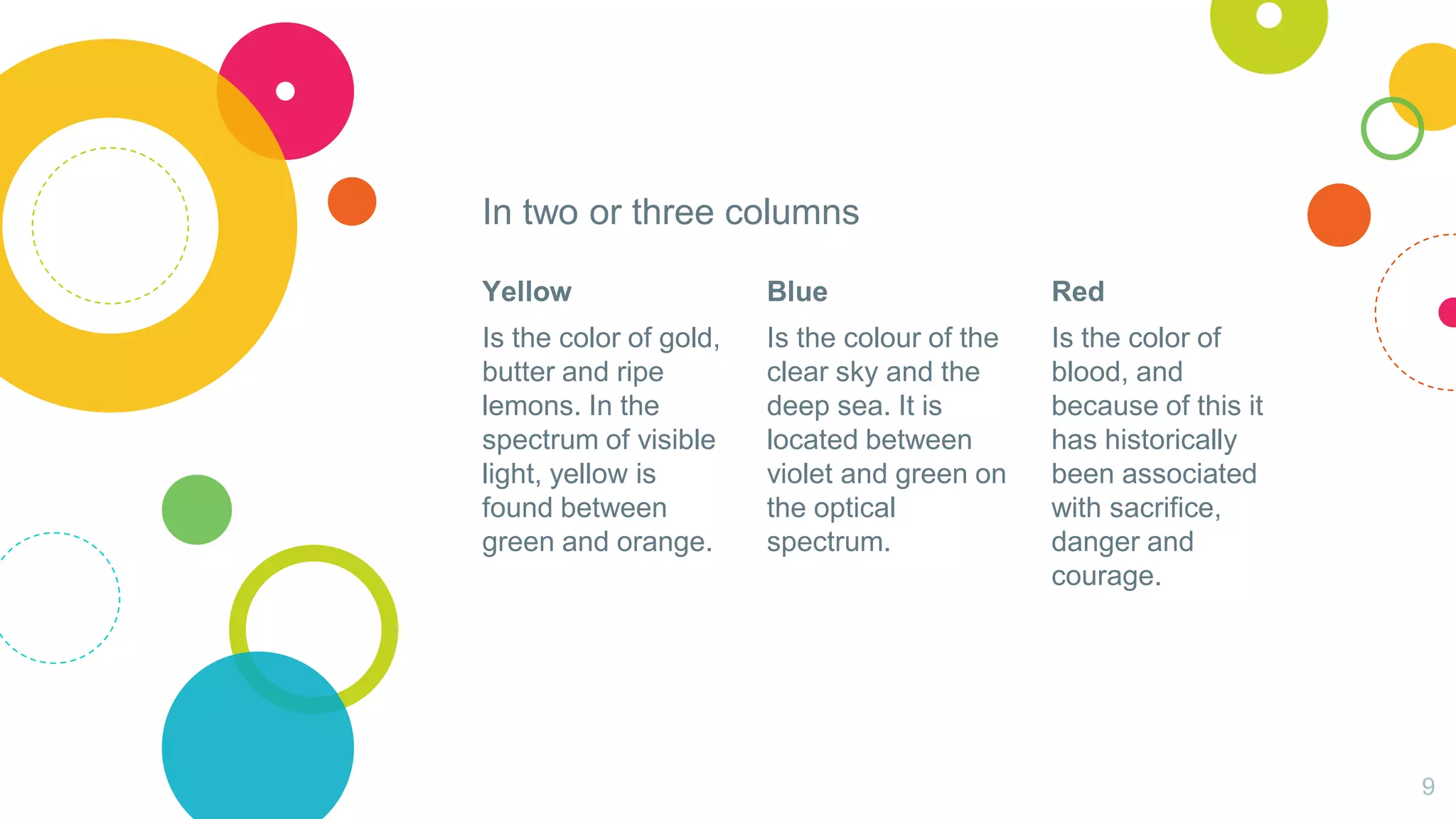 In two or three columns
Yellow
Is the color of gold,
butter and ripe
lemons. In the
spectrum of visible
light, yellow is
found between
green and orange.
Blue
Is the colour of the
clear sky and the
deep sea. It is
located between
violet and green on
the optical
spectrum.
Red
Is the color of
blood, and
because of this it
has historically
been associated
with sacrifice,
danger and
courage.
9
 