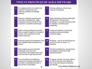 Continuous
Improvement
TWELVE PRINCIPLES OF AGILE SOFTWARE
1 Our highest priority is to satisfy the
customer through early and
continuous delivery of valuable
software.
7 Working software is the primary
measure of progress.
2 Welcome changing requirements,
even late in development. Agile
processes harness change for the
customer's competitive advantage.
8 Agile processes promote sustainable
development. The sponsors,
developers, and users should be able
to maintain a constant pace
indefinitely.
3 Deliver working software frequently,
from a couple of weeks to a couple of
months, with a preference to the
shorter timescale.
9 Continuous attention to technical
excellence and good design
enhances agility.
4 Business people and developers must
work together daily throughout the
project.
10 Simplicity -- the art of maximizing the
amount of work not done -- is
essential.
5 Build projects around motivated
individuals. Give them the
environment and support they need,
and trust them to get the job done.
11 The best architectures, requirements,
and designs emerge from self-
organizing teams.
6 The most efficient and effective
method of conveying information to
and within a development team is
face-to-face conversation.
12 At regular intervals, the team reflects
on how to become more effective,
then tunes and adjusts its behavior
accordingly.
From Robert Matheson.com16
 