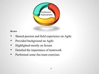 Continuous
Improvement
Review
• Shared passion and field experience on Agile
• Provided background on Agile
• Highlighted mostly on Scrum
• Detailed the importance of teamwork
• Performed some fun team exercises
47
 
