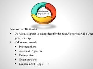 Continuous
Improvement
Group exercise (10-20 min)
• Discuss as a group to brain ideas for the next Alpharetta Agile User
group meetup
• Volunteers needed:
 Photographers
 Assistant Organizer
 Co-organizers
 Guest speakers
 Graphic artist -Logo 49
 