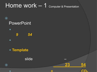 Home work – 1 Computer & Presentation

    PowerPoint
    
        9    54
    

     Template

            slide            –
                            23         54
 