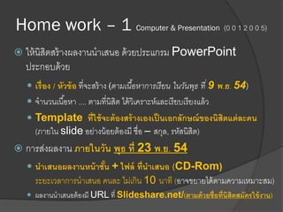 Home work – 1 Computer & Presentation (0 0 1 2 0 0 5)
 ให้นิสิตสร้างผลงานนาเสนอ ด้วยประแกรม PowerPoint
ประกอบด้วย
 เรื่อง / หัวข้อ ที่จะสร้าง (ตามเนื้อหาการเรียน ในวันพุธ ที่ 9 พ.ย. 54)
 จานวนเนื้อหา .... ตามที่นิสิต ได้วิเคราะห์และเรียบเรียงแล้ว
 Template ที่ใช้จะต้องสร้างเองเป็นเอกลักษณ์ของนิสิตแต่ละคน
(ภายใน slide อย่างน้อยต้องมี ชื่อ – สกุล, รหัสนิสิต)
 การส่งผลงาน ภายในวัน พุธ ที่ 23 พ.ย. 54
 นาเสนอผลงานหน้าชั้น + ไฟล์ ที่นาเสนอ (CD-Rom)
ระยะเวลาการนาเสนอ คนละ ไม่เกิน 10 นาที (อาจขยายได้ตามความเหมาะสม)
 ผลงานนาเสนอต้องมี URL ที่ Slideshare.net/(ตามด้วยชื่อที่นิสิตสมัครใข้งาน)
 
