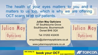 The health of your eyes matters to you and it 
matters to us too, which is why we are offering 
OCT scans to all our patients. 
Julian May Opticians 
97 Southbourne Grove 
Southbourne, Bournemouth 
Dorset BH6 3QX 
Tel: 01202 432435 
enquiries@julianmayopticians.co.uk 
www.julianmayopticians.co.uk 
book your OCT Ask today to 
scan appointment 

