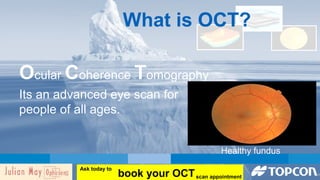 What is OCT? 
Ocular Coherence Tomography 
Its an advanced eye scan for 
people of all ages. 
Healthy fundus 
book your OCT Ask today to 
scan appointment 
 