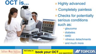 OCT is... » Highly advanced 
» Completely painless 
» Checks for potentially 
serious conditions 
such as: 
• glaucoma 
• diabetes 
• AMD 
• vitreous detachments 
• and much more 
book your OCT Ask today to 
scan appointment 
 