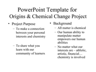 PowerPoint Template for
Origins & Chemical Change Project
• Project Purpose
– To make a connection
between your personal
interests and chemistry
– To share what you
learn with our
community of learners
• Background
– All matter is chemical
– Our human ability to
manipulate matter
empowers our human
abilities
– No matter what our
interests are – athletic,
artistic, financial…
chemistry is involved
 