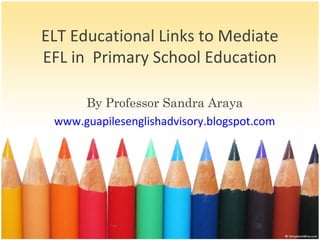 ELT Educational Links to Mediate
EFL in Primary School Education
By Professor Sandra Araya
www.guapilesenglishadvisory.blogspot.com
 