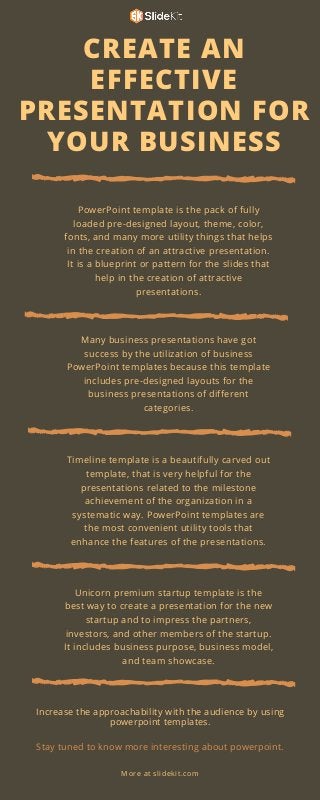 CREATE AN
EFFECTIVE
PRESENTATION FOR
YOUR BUSINESS
PowerPoint template is the pack of fully
loaded pre-designed layout, theme, color,
fonts, and many more utility things that helps
in the creation of an attractive presentation.
It is a blueprint or pattern for the slides that
help in the creation of attractive
presentations.
Many business presentations have got
success by the utilization of business
PowerPoint templates because this template
includes pre-designed layouts for the
business presentations of different
categories.
Timeline template is a beautifully carved out
template, that is very helpful for the
presentations related to the milestone
achievement of the organization in a
systematic way. PowerPoint templates are
the most convenient utility tools that
enhance the features of the presentations.
Increase the approachability with the audience by using
powerpoint templates.
Stay tuned to know more interesting about powerpoint.
More at slidekit.com
Unicorn premium startup template is the
best way to create a presentation for the new
startup and to impress the partners,
investors, and other members of the startup.
It includes business purpose, business model,
and team showcase.
 