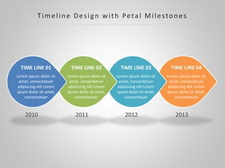 2013
TIME LINE 04
Lorem ipsum dolor sit
amet, consectetuer
adipiscing elit Lorem
ipsum dolor sit amet,
consectetuer
2012
TIME LINE 03
Lorem ipsum dolor sit
amet, consectetuer
adipiscing elit Lorem
ipsum dolor sit amet,
consectetuer
2011
TIME LINE 02
Lorem ipsum dolor sit
amet, consectetuer
adipiscing elit Lorem
ipsum dolor sit amet,
consectetuer
2010
TIME LINE 01
Lorem ipsum dolor sit
amet, consectetuer
adipiscing elit Lorem
ipsum dolor sit amet,
consectetuer
Timeline Design with Petal Milestones
 