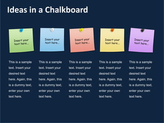 Ideas in a Chalkboard
Insert your
text here...
This is a sample
text. Insert your
desired text
here. Again, this
is a dummy text,
enter your own
text here.
This is a sample
text. Insert your
desired text
here. Again, this
is a dummy text,
enter your own
text here.
This is a sample
text. Insert your
desired text
here. Again, this
is a dummy text,
enter your own
text here.
This is a sample
text. Insert your
desired text
here. Again, this
is a dummy text,
enter your own
text here.
This is a sample
text. Insert your
desired text
here. Again, this
is a dummy text,
enter your own
text here.
 