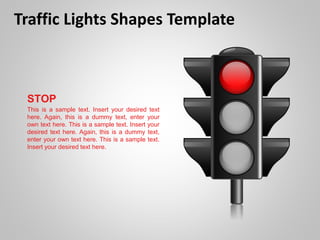 Traffic Lights Shapes Template
STOP
This is a sample text. Insert your desired text
here. Again, this is a dummy text, enter your
own text here. This is a sample text. Insert your
desired text here. Again, this is a dummy text,
enter your own text here. This is a sample text.
Insert your desired text here.
 