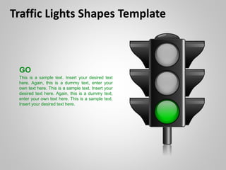 Traffic Lights Shapes Template
GO
This is a sample text. Insert your desired text
here. Again, this is a dummy text, enter your
own text here. This is a sample text. Insert your
desired text here. Again, this is a dummy text,
enter your own text here. This is a sample text.
Insert your desired text here.
 
