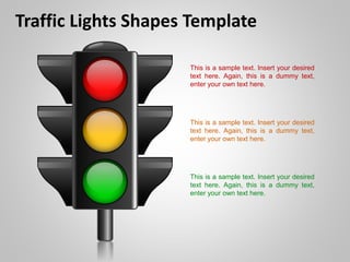 Traffic Lights Shapes Template
This is a sample text. Insert your desired
text here. Again, this is a dummy text,
enter your own text here.
This is a sample text. Insert your desired
text here. Again, this is a dummy text,
enter your own text here.
This is a sample text. Insert your desired
text here. Again, this is a dummy text,
enter your own text here.
 