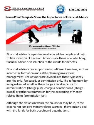 800-736-4000
Financial advisor is a professional who advice people and help
to take investment decision. Advisors are those one who bring
financial advice or instruction to the clients for benefits.
Financial advisors can support various different services, such as
income tax formation and estate planning investment
management. The advisors are divided into three types they
are- fee only, fee based, or commission only. The refinement lay
in regardless of whether they charge a level expense for
administrations (charge just), charge a benefit based (charge
based) or gather a commission for the expediting of money
related items (commission just).
Although the classes in which the counselor may be in, these
experts not just give money related warning, they similarly deal
with the funds for both people and organizations.
PowerPoint Template Show the Importance of Financial Advisor
 