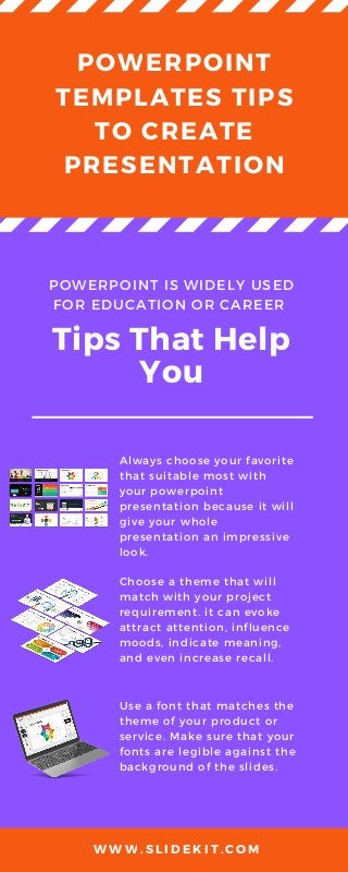 POWERPOINT
TEMPLATES TIPS
TO CREATE
PRESENTATION
POWERPOINT IS WIDELY USED
FOR EDUCATION OR CAREER
Tips That Help
You
Always choose your favorite
that suitable most with
your powerpoint
presentation because it will
give your whole
presentation an impressive
look.
Choose a theme that will
match with your project
requirement. it can evoke
attract attention, influence
moods, indicate meaning,
and even increase recall.
Use a font that matches the
theme of your product or
service. Make sure that your
fonts are legible against the
background of the slides.
W W W . S L I D E K I T . C O M
 